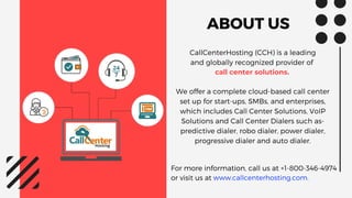 ABOUT US
CallCenterHosting (CCH) is a leading
and globally recognized provider of
call center solutions.
We offer a complete cloud-based call center
set up for start-ups, SMBs, and enterprises,
which includes Call Center Solutions, VoIP
Solutions and Call Center Dialers such as-
predictive dialer, robo dialer, power dialer,
progressive dialer and auto dialer.
For more information, call us at +1-800-346-4974
or visit us at www.callcenterhosting.com.
 