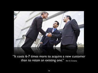 “It costs 6-7 times more to acquire a new customer
than to retain an existing one.” Bain & Company
16
 