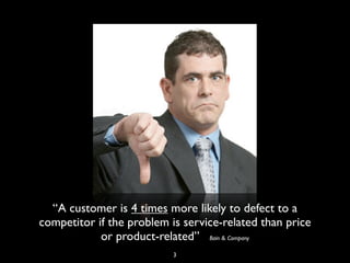 “A customer is 4 times more likely to defect to a
competitor if the problem is service-related than price
or product-related” Bain & Company
3
 