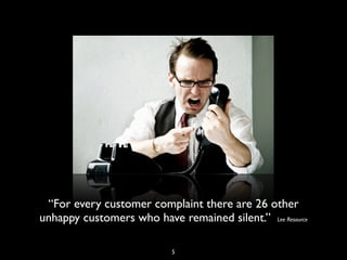 “For every customer complaint there are 26 other
unhappy customers who have remained silent.” Lee Resource
5
 