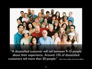 “A dissatisﬁed customer will tell between 9-15 people
about their experience. Around 13% of dissatisﬁed
customers tell more than 20 people.” White House Ofﬁce of Consumer Affairs
8
 
