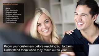 #KnowThyCustomer
- Name
- Filed documents
- Relevant details
- Business relationship
- Past transactions
- Open complaint(s)
- Past feedbacks
- Recent events
Know your customers before reaching out to them!
Understand them when they reach out to you!
 