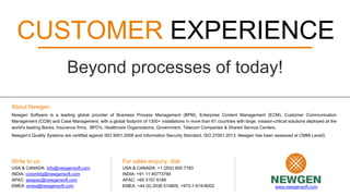 About Newgen
Newgen Software is a leading global provider of Business Process Management (BPM), Enterprise Content Management (ECM), Customer Communication
Management (CCM) and Case Management, with a global footprint of 1300+ installations in more than 61 countries with large, mission-critical solutions deployed at the
world's leading Banks, Insurance firms, BPO's, Healthcare Organizations, Government, Telecom Companies & Shared Service Centers.
Newgen's Quality Systems are certified against ISO 9001:2008 and Information Security Standard, ISO 27001:2013. Newgen has been assessed at CMMi Level3.
Write to us:
USA & CANADA: info@newgensoft.com
INDIA: corpmktg@newgensoft.com
APAC: asiapac@newgensoft.com
EMEA: emea@newgensoft.com
For sales enquiry, dial:
USA & CANADA: +1 (202) 800 7783
INDIA: +91 11 40773769
APAC: +65 3157 6189
EMEA: +44 (0) 2036 514805, +973-1-619-8002 www.newgensoft.com
CUSTOMER EXPERIENCE
Beyond processes of today!
 