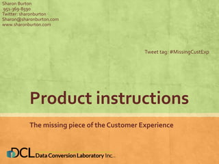 Sharon Burton 
951-369-8590 
Twitter: sharonburton 
Sharon@sharonburton.com 
www.sharonburton.com 
Tweet tag: #MissingCustExp 
Product instructions 
The missing piece of the Customer Experience 
 