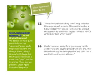 Green Apple Explosion
Fragrance Oil An NG
Original Fragrance!
We believe we have quite
possibly found the
"spunkiest" green apple
fragrance on earth! We
thought about calling it
Granny Smith Apple, but
this fragrance deserves a
name that "pops" just like
its aroma. Thus, may we
present: Green Apple
Explosion! Fragrance.
“ This is absolutely one of my faves! A top seller for
kids soaps as well as melts. This scent is tart but a
bit sweet too! Very strong. I will never be without
this scent in my inventory! So glad I found it. NEVER
GET RID OF THIS SCENT NG !!!"
“ I had a customer asking for a green apple candle
and boy was she beyond pleased with this one. The
throw in the soy has been great hot and cold. This is
one that I must keep at all times."
 
