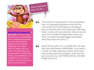 Monkey Farts Fragrance Oil A
Best Seller! Oh what a treat!
We know you are expecting to
read a disgusting description,
but this unique complex
fragrance is anything but
disgusting! This unique
fragrance begins with top
notes of fresh bananas and
juicy grapefruit, middle notes
of kiwi, juicy bubblegum, and
strawberries; and a hint of
vanilla as a base note. Sure to
attract new customers!
“ This is easily the most popular scent of everything I
have. It's requested frequently as much for the
name as the scent! The fragrance is bubblegum
banana fruity fun and is nice and strong in MP soap,
lotion, scrubs, and in soy wax tarts. Great all around
scent and a wonderful soap/product to have at a
show. Just watch the people giggle and whisper
when they notice the name. ;)"
“ My #1 all time seller. A+++ in, bubble bars, CP soap,
Bath salts, Bath bombs..EVERYTHING. I can't keep it
in stock, no really. Soaps like a dream, scent sticks,
easy to color, stays nice and light in color. Even the
guy's love this one. JUST PERFECTION ALL THE WAY.
THANK YOU N.G.!"
 