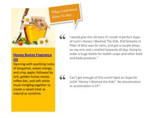 Honey Bunny Fragrance
Oil
Opening with sparkling notes
of bergamot, sweet orange,
and crisp apple; followed by
rich, golden honey nectar,
toffee bits, and soft white
musk mingling together to
create a sweet treat as
natural as sunshine.
“ I would give this 10 stars if I could! A perfect dupe
of Lush's Honey I Washed The Kids. Did fantastic in
Pillar of Bliss wax for tarts, and got a couple drops
on my arm and I smelled heavenly all day. Going to
order a huge bottle for loofah soaps and other bath
and body products."
“ Can't get enough of this scent! Spot on dupe for
LUSH "Honey I Washed the Kids". No discoloration
or acceleration in CP."
 