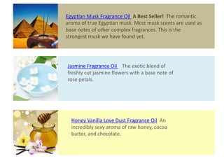 Jasmine Fragrance Oil The exotic blend of
freshly cut jasmine flowers with a base note of
rose petals.
Honey Vanilla Love Dust Fragrance Oil An
incredibly sexy aroma of raw honey, cocoa
butter, and chocolate.
Egyptian Musk Fragrance Oil A Best Seller! The romantic
aroma of true Egyptian musk. Most musk scents are used as
base notes of other complex fragrances. This is the
strongest musk we have found yet.
 
