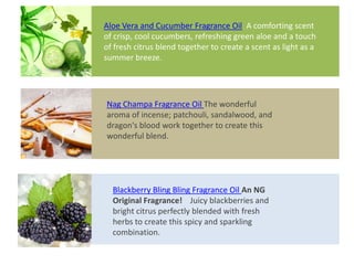 Nag Champa Fragrance Oil The wonderful
aroma of incense; patchouli, sandalwood, and
dragon's blood work together to create this
wonderful blend.
Blackberry Bling Bling Fragrance Oil An NG
Original Fragrance! Juicy blackberries and
bright citrus perfectly blended with fresh
herbs to create this spicy and sparkling
combination.
Aloe Vera and Cucumber Fragrance Oil A comforting scent
of crisp, cool cucumbers, refreshing green aloe and a touch
of fresh citrus blend together to create a scent as light as a
summer breeze.
 