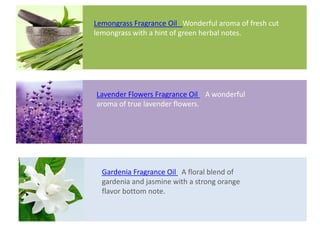 Lavender Flowers Fragrance Oil A wonderful
aroma of true lavender flowers.
Gardenia Fragrance Oil A floral blend of
gardenia and jasmine with a strong orange
flavor bottom note.
Lemongrass Fragrance Oil Wonderful aroma of fresh cut
lemongrass with a hint of green herbal notes.
 