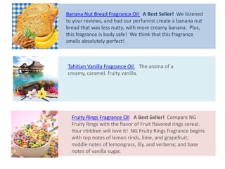 Tahitian Vanilla Fragrance Oil The aroma of a
creamy, caramel, fruity vanilla.
Fruity Rings Fragrance Oil A Best Seller! Compare NG
Fruity Rings with the flavor of Fruit flavored rings cereal.
Your children will love it! NG Fruity Rings fragrance begins
with top notes of lemon rinds, lime, and grapefruit;
middle notes of lemongrass, lily, and verbena; and base
notes of vanilla sugar.
Banana Nut Bread Fragrance Oil A Best Seller! We listened
to your reviews, and had our perfumist create a banana nut
bread that was less nutty, with more creamy banana. Plus,
this fragrance is body safe! We think that this fragrance
smells absolutely perfect!
 