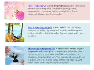 Butt Naked Fragrance Oil A Best Seller! The tantalizing
base note medley of granny smith apples and honeydew
melon, middle notes of strawberries and pears, with hints
of spice.
Hummingbird Fragrance Oil A Best Seller! AN NG original
fragrance! A hummingbird may be the smallest bird, but it
seems to get the most attention! We have created this
fragrance based on that fact. This fragrance begins with top
notes of tart kiwi, middle notes of lilac and tiger lily, with
fresh based notes of pineapples and pears.
Tinsel Fragrance Oil An NG Original Fragrance! A refreshing
new Christmas fragrance that blends pomegranate,
strawberries, raspberries, with a subtle hint of fresh
peppermint leaves and fresh vanilla.
 
