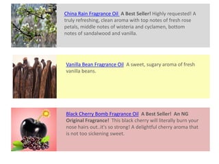 Vanilla Bean Fragrance Oil A sweet, sugary aroma of fresh
vanilla beans.
Black Cherry Bomb Fragrance Oil A Best Seller! An NG
Original Fragrance! This black cherry will literally burn your
nose hairs out..it's so strong! A delightful cherry aroma that
is not too sickening sweet.
China Rain Fragrance Oil A Best Seller! Highly requested! A
truly refreshing, clean aroma with top notes of fresh rose
petals, middle notes of wisteria and cyclamen, bottom
notes of sandalwood and vanilla.
 