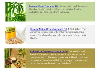 Oatmeal Milk-n-Honey Fragrance Oil A Best Seller! The
wonderful fresh aroma of hawthorne, with nuances of
creamy French vanilla, soy milk and a base note of nutty
almond.
Teakwood & Cardamom Fragrance Oil Our rendition of
Partylite's Teakwood & Cardamom fragrance. An exotic,
masculine blend of teakwood surrounded by rich spices of
cardamom, cinnamon, and clove; sitting on base notes of
cedar, amber, sandalwood, and patchouli.
Bamboo Hemp Fragrance Oil An incredibly well-balanced
blend of bamboo stalks, vetiver, and patchouli, with
undertones of hemp seed and oakmoss.
 