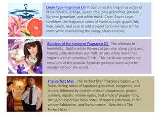 Clean Type Fragrance Oil It combines the fragrance notes of
litsea cubeba, orange, sweet lime, pink grapefruit, passion
lily, rose geranium, and white musk. Clean Sweet Layer
combines the fragrance notes of sweet orange, grapefruit,
lime, neroli, and rose to add a sweet feminine layer to the
scent while maintaining the soapy, clean essence.
Goddess of the Universe Fragrance Oil The ultimate in
femininity; Subtle white flowers of jasmine, ylang ylang and
honeysuckle delicately pair with an airy white musk that
imparts a clean powdery finish. This particular scent is our
rendition of the popular Egyptian goddess scent worn by
women all over the world.
The Perfect Man The Perfect Man fragrance begins with
fresh, daring notes of Japanese grapefruit, bergamot, and
lemon; followed by middle notes of peppercorn, ginger,
jasmine, aquatic marine notes, and a hint of peppermint;
sitting on expensive base notes of natural patchouli, cedar,
vetiver, labdanum, and frankincense. Now this is The
Perfect Man!
 