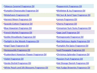•Tobacco Caramel Fragrance Oil
•Pumpkin Cheesecake Fragrance Oil
•Misbehavin Fragrance Oil
•Harvest Moon Fragrance Oil
•Seaside Cotton Fragrance Oil
•Blue Hawaiian Fragrance Oil
•French Market Fragrance Oil
•Goldie Dreadlocks Fragrance Oil
•Twilight in the Woods Fragrance Oil
•Angel Type Fragrance Oil
•Honeysuckle Fragrance Oil
•Puakenikeni Hawaiian Flower Fragrance Oil
•Violet Fragrance Oil
•Vanda Orchid Fragrance Oil
•White Peach and Silk Blossoms Fragrance Oil
•Peppermint Fragrance Oil
•Mistletoe & Ivy Fragrance Oil
•NG Sun & Sand Type Fragrance Oil
•Lemon Fragrance Oil
•Cherry Fragrance Oil
•Cinnamon Yum Yums Fragrance Oil
•Sage Leaf Fragrance Oil
•Pomegranate Fragrance Oil
•Red Delicious Apple Fragrance Oil
•Pumpkin Pie Spice Fragrance Oil
•Iced Pineapple Fragrance Oil
•Christmas Splendor Fragrance Oil
•Passion Fruit Fragrance Oil
•Hot Orange Danish Fragrance Oil
•Hot Fudge Brownies Fragrance Oil
 