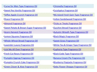 •Curve for Men Type Fragrance Oil
•Sweet Pea Vanilla Fragrance Oil
•Toffee Apple Crunch Fragrance Oil
•Peace Fragrance Oil
•Almond Fragrance Oil
•Sweet Potato & Brown Sugar Fragrance Oil
•Acorn Harvest Fragrance Oil
•Lemon Squares Fragrance Oil
•Whole Wheat Bread Fragrance Oil
•Lavender Luxury Fragrance Oil
•Lick Me All Over Fragrance Oil
•Fresh Cut Roses Fragrance Oil
•Pumpkin Eggnog Fragrance Oil
•Pumpkin Crunch Cake Fragrance Oil
•Green Clover & Aloe Fragrance Oil
•Citronella Fragrance Oil
•Eucalyptus Fragrance Oil
•NG Island Fresh Gain Type Fragrance Oil
•Indian Sandalwood Fragrance Oil
•Tricks or Treats Fragrance Oil
•Zucchini Bread Fragrance Oil
•Autumn Wreath Type Fragrance Oil
•Black Magic Fragrance Oil
•Sweet Grass Fragrance Oil
•White Tea & Ginger Type Fragrance Oil
•Euphoria Type Fragrance Oil
•Black Code Type Fragrance Oil
•Banana Cream Pie Fragrance Oil
•Blueberry Flapjacks Fragrance Oil
•Debs Flower Shoppe Fragrance Oil
 