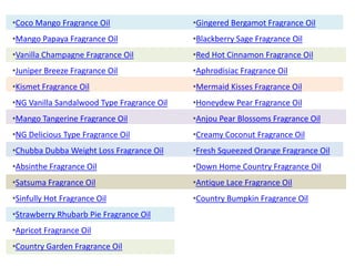 •Coco Mango Fragrance Oil
•Mango Papaya Fragrance Oil
•Vanilla Champagne Fragrance Oil
•Juniper Breeze Fragrance Oil
•Kismet Fragrance Oil
•NG Vanilla Sandalwood Type Fragrance Oil
•Mango Tangerine Fragrance Oil
•NG Delicious Type Fragrance Oil
•Chubba Dubba Weight Loss Fragrance Oil
•Absinthe Fragrance Oil
•Satsuma Fragrance Oil
•Sinfully Hot Fragrance Oil
•Strawberry Rhubarb Pie Fragrance Oil
•Apricot Fragrance Oil
•Country Garden Fragrance Oil
•Gingered Bergamot Fragrance Oil
•Blackberry Sage Fragrance Oil
•Red Hot Cinnamon Fragrance Oil
•Aphrodisiac Fragrance Oil
•Mermaid Kisses Fragrance Oil
•Honeydew Pear Fragrance Oil
•Anjou Pear Blossoms Fragrance Oil
•Creamy Coconut Fragrance Oil
•Fresh Squeezed Orange Fragrance Oil
•Down Home Country Fragrance Oil
•Antique Lace Fragrance Oil
•Country Bumpkin Fragrance Oil
 