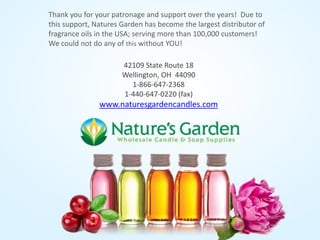Thank you for your patronage and support over the years! Due to
this support, Natures Garden has become the largest distributor of
fragrance oils in the USA; serving more than 100,000 customers!
We could not do any of this without YOU!
42109 State Route 18
Wellington, OH 44090
1-866-647-2368
1-440-647-0220 (fax)
www.naturesgardencandles.com
 