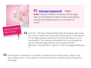 #1 Pink Sugar Fragrance Oil A Best
Seller! Natures Garden's rendition of Pink Sugar
Type. A fruity blend of cotton candy, lemon drops,
caramel and raspberry jam on a dry down of
musks.
I love this. We make whipped body butters & whipped sugar scrubs
& a customer asked if we could make a butter/scrub in Pink Sugar & I
am so happy I picked to order this scent from NG because it is my
new favorite!! The customer that asked for the scent brought me
over the Real Pink Sugar perfume & we could not tell the
difference. Great job NG it's right on!! Order the biggest bottle guys
:)"
This fragrance is awesome in my candles! Customers love it with its sweet, cotton candy,
warm, subtle aroma. It has a great hot and cold throw and is a dead on dupe of Aquolina's
Pink Sugar."
“
“
 