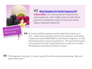 #2 Black Raspberry & Vanilla Fragrance Oil
A Best Seller! An enticing blend of blackberries
and raspberries, with middle notes of white floral
greenery, and bottom notes of musk and vanilla.
Highly requested fragrance!
This scent smelled so good out of the bottle that I had to use it
first. I make soy wax candles, but this scent alone has me thinking...
I pretty much want EVERYTHING to smell like this fragrance. It's soft
and strong and has a luxurious quality to it. The scent throw is great
in soy wax but like I said, I would expand on it a bit more. It smells
like it belongs in perfumes or lotions or soaps."
"This fragrance is amazing! It is super easy to CP and the scent just keeps going. Men and
women both like it."“
“
 