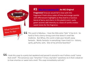 #3 Bite Me Fragrance Oil An NG Original
Fragrance! Dracula would fall in love with this
fragrance! Fresh citrus notes of lime and orange sparkle
with effervescent highlights as they lead to a luscious
blend of berry and cherry in this playful scent. Leafy
green accents add intensity as a base of vanilla creates
sweet tones for the fragrance.
This scent is fabulous. I love the little extra "bite" it has to it. So
hard to find a cherry-strong scent that doesn't smell like
medicine. But Whoa, this scent is take-your-breath-away
fantastic. Works fantastic in everything I have tried it in - lotions,
spritz, perfume, tarts. One of my all time favorites!"
I took this soap to a party last weekend and passed it around to see if others could "name
that smell". The consensus was "Smarties"! It has a lip lickin" sweetness to it that is dead on
to how smarties or sweet tarts smell. This soap immediately sold old."
“
“
 