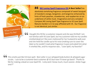#4 NG Loving Spell Fragrance Oil A Best Seller! An
absolutely tantalizing fragrance composed of sweet bouquet
of mandarin orange, bergamot, and tangerine enhanced by
hints of fresh peaches, strawberries, and raspberries on an
undertone of white musk. Imaginative and very complex!
Compare NG Loving Spell Type fragrance to VS Love Spell.
Natures Garden is in no way affiliated with VS. Our fragrance
is not identical, just similar.
I bought this FO for a customer request and she was thrilled! I am
not familiar with VS Love Spell, but my customer told me my candles
smelled dead-on! She even motioned for her husband to walk over
and she held the candle up to his nose (making sure to cover the
label so he couldn't read what fragrance it was) and asked him what
it smelled like, and his response was..."Love Spell, my favorite!"
This smells just like V.S love spell. Best seller in our whipped body butters & whipped sugar
scrubs. I use to be a customer best customer @ V.S but now I’ll never go back!! Thanks to
NG for making a dead on Love Spell FO. I only wish I knew much, much sooner...Order huge
one!!"
“
“
 