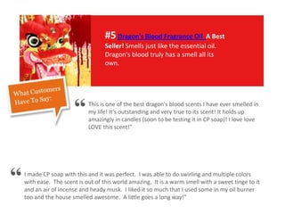 #5Dragon's Blood Fragrance Oil A Best
Seller! Smells just like the essential oil.
Dragon's blood truly has a smell all its
own.
This is one of the best dragon's blood scents I have ever smelled in
my life! It's outstanding and very true to its scent! It holds up
amazingly in candles (soon to be testing it in CP soap)! I love love
LOVE this scent!"
I made CP soap with this and it was perfect. I was able to do swirling and multiple colors
with ease. The scent is out of this world amazing. It is a warm smell with a sweet tinge to it
and an air of incense and heady musk. I liked it so much that I used some in my oil burner
too and the house smelled awesome. A little goes a long way!"
“
“
 