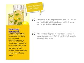 Lemon Sugar
Fragrance Oil
A Fresh Duplication.
Remember the taste
of childhood
lemonhead candy?
This fragrance takes it
up a notch with citrus
top notes of real
lemon, and warm base
notes of vanilla and
sugar.
“ The lemon in this fragrance really pops! It behaves
very well in CP (did leopard spots with it!), with a
very bright and happy fragrance."
“ This scent smells great in every base. A variety of
age group customers like this scent. Smells great in
Melt and pour bases."
 