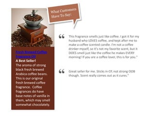 Fresh Brewed Coffee
Fragrance Oil
A Best Seller!
The aroma of strong
black fresh brewed
Arabica coffee beans.
This is our original
fresh brewed coffee
fragrance. Coffee
fragrances do have
base notes of vanilla in
them, which may smell
somewhat chocolately.
“ This fragrance smells just like coffee. I got it for my
husband who LOVES coffee, and kept after me to
make a coffee scented candle. I'm not a coffee
drinker myself, so it's not my favorite scent, but it
DOES smell just like the coffee he makes EVERY
morning! If you are a coffee lover, this is for you."
“ Great seller for me. Sticks in CP, not strong OOB
though. Scent really comes out as it cures."
 