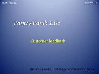 Team: AlfaTest                                                  11/20/2012




           Pantry Panik 1.0c

                 Customer feedback




                 Stanford University – Technology Entrepreneurship Course
 