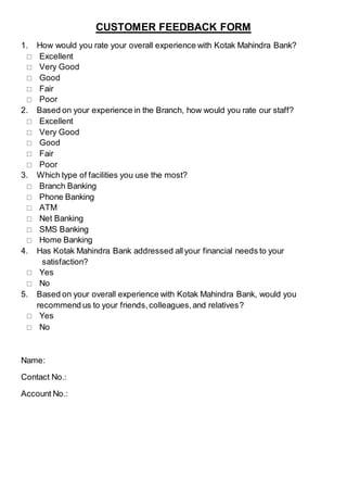 CUSTOMER FEEDBACK FORM
1. How would you rate your overall experience with Kotak Mahindra Bank?
 Excellent
 Very Good
 Good
 Fair
 Poor
2. Based on your experience in the Branch, how would you rate our staff?
 Excellent
 Very Good
 Good
 Fair
 Poor
3. Which type of facilities you use the most?
 Branch Banking
 Phone Banking
 ATM
 Net Banking
 SMS Banking
 Home Banking
4. Has Kotak Mahindra Bank addressed allyour financial needs to your
satisfaction?
 Yes
 No
5. Based on your overall experience with Kotak Mahindra Bank, would you
recommend us to your friends,colleagues,and relatives?
 Yes
 No
Name:
Contact No.:
Account No.:
 