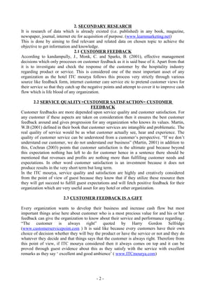 - 2 -
2. SECONDARY RESEARCH
It is research of data which is already existed (i.e. published) in any book, magazine,
newspaper, journal, internet etc for acquisition of purpose. (www.learnmarketing.net)
This is done by aiming to find relevant and related data on chosen topic to achieve the
objective to get information and knowledge.
2.1 CUSTOMER FEEDBACK
According to kandampully, J., Monk, C. and Sparks, B. (2001), effective management
decisions which only processes on customer feedback as it is said base of it. Apart from that
it is to investigate and check the response of the customer by the hospitality industry
regarding product or service. This is considered one of the most important asset of any
organization as the hotel ITC mourya follows this process very strictly through various
source like feedback form, internet customer care service etc to pretend customer views for
their service so that they catch up the negative points and attempt to cover it to improve cash
flow which is life blood of any organization.
2.2 SERVICE QUALITY+CUSTOMER SATISFACTION= CUSTOMER
FEEDBACK
Customer feedbacks are more depended upon service quality and customer satisfaction. For
any customer if these aspects are taken on consideration then it ensures the best customer
feedback around and gives progression for any organization who knows its values. Martin,
W.B (2001) defined in their book that customer services are intangible and problematic. The
real quality of service would be as what customer actually see, hear and experience. The
quality of customer service can be understood from a customer’s perspective. “If we don’t
understand our customer, we do not understand our business” (Martin, 2001) in addition to
this, Cochran (2003) points that customer satisfaction is the ultimate goal because beyond
this expectation nothing has left to do for customer hence in a sentence there should be
mentioned that revenues and profits are nothing more than fulfilling customer needs and
expectations. In other word customer satisfaction is an investment because it does not
produce results in the very short term but long term.
In the ITC mourya, service quality and satisfaction are highly and creatively considered
from the point of view of guest because they know that if they utilize these resource then
they will get succeed to fulfill guest expectations and will fetch positive feedback for their
organization which are very useful asset for any hotel or other organization.
2.3 CUSTOMER FEEDBACK IS A GIFT
Every organization wants to develop their business and increase cash flow but most
important things arise here about customer who is a most precious value for and his or her
feedback can give the organization to know about their service and performance regarding .
“The customer is always right” quoted by Harry Gordon Selfridge
(www.customerservicepoint.com ) It is said like because every customers have their own
choice of decision whether they will buy the product or have the service or not and they do
whatever they decide and that things says that the customer is always right. Therefore from
this point of view, if ITC mourya considered then it always comes on top and it can be
proved through guest evidence about this as they satisfy with the service with excellent
remarks as they say ‘ excellent and good ambience’ ( www.ITCmourya.com)
 