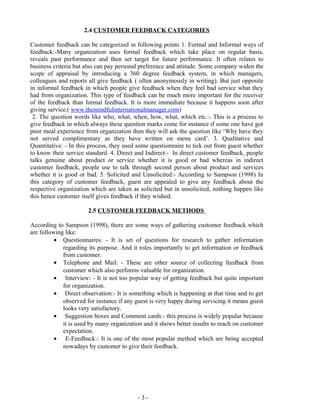 - 3 -
2.4 CUSTOMER FEEDBACK CATEGORIES
Customer feedback can be categorized in following points 1. Formal and Informal ways of
feedback:-Many organization uses formal feedback which take place on regular basis,
reveals past performance and then set target for future performance. It often relates to
business criteria but also can pay personal preference and attitude. Some company widen the
scope of appraisal by introducing a 360 degree feedback system, in which managers,
colleagues and reports all give feedback ( often anonymously in writing). But just opposite
in informal feedback in which people give feedback when they feel bad service what they
had from organization. This type of feedback can be much more important for the receiver
of the feedback than formal feedback. It is more immediate because it happens soon after
giving service.( www.themindfulinternationalmanager.com)
2. The question words like who, what, when, how, what, which etc.:- This is a process to
give feedback in which always these question marks come for instance if some one have got
poor meal experience from organization then they will ask the question like ‘Why have they
not served complimentary as they have written on menu card’. 3. Qualitative and
Quantitative: - In this process, they used some questionnaire to tick out from guest whether
to know their service standard. 4. Direct and Indirect:- In direct customer feedback, people
talks genuine about product or service whether it is good or bad whereas in indirect
customer feedback, people use to talk through second person about product and services
whether it is good or bad. 5. Solicited and Unsolicited:- According to Sampson (1998) In
this category of customer feedback, guest are appealed to give any feedback about the
respective organization which are taken as solicited but in unsolicited, nothing happen like
this hence customer itself gives feedback if they wished.
2.5 CUSTOMER FEEDBACK METHODS
According to Sampson (1998), there are some ways of gathering customer feedback which
are following like:
• Questionnaires: - It is set of questions for research to gather information
regarding its purpose. And it roles importantly to get information or feedback
from customer.
• Telephone and Mail: - These are other source of collecting feedback from
customer which also performs valuable for organization.
• Interview: - It is not too popular way of getting feedback but quite important
for organization.
• Direct observation:- It is something which is happening at that time and to get
observed for instance if any guest is very happy during servicing it means guest
looks very satisfactory.
• Suggestion boxes and Comment cards:- this process is widely popular because
it is used by many organization and it shows better results to reach on customer
expectation.
• E-Feedback:- It is one of the most popular method which are being accepted
nowadays by customer to give their feedback.
 