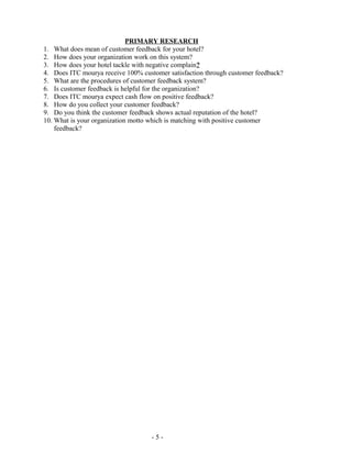 - 5 -
PRIMARY RESEARCH
1. What does mean of customer feedback for your hotel?
2. How does your organization work on this system?
3. How does your hotel tackle with negative complain?
4. Does ITC mourya receive 100% customer satisfaction through customer feedback?
5. What are the procedures of customer feedback system?
6. Is customer feedback is helpful for the organization?
7. Does ITC mourya expect cash flow on positive feedback?
8. How do you collect your customer feedback?
9. Do you think the customer feedback shows actual reputation of the hotel?
10. What is your organization motto which is matching with positive customer
feedback?
 