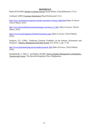 - 6 -
REFERENCE
Martin,W.B.(2001) Quality Customer Service fourth edition, Crisp Publication. U.S.A.
Cochran,C.(2003) Customer Satisfaction Paton Professional U.S.A.
http://www.customerservicepoint.com/the-customer-is-always-right.html (Date of Access:
23rd of March, 2010)
http://www.themindfulinternationalmanager.com/mim_8_2.pdf (Date of Access: 23rd of
March, 2010)
http://www.itcwelcomgroup.in/Hotels/itcmaurya.aspx (Date of Access: 23rd of March,
2010)
Sampson, S.E. (1998), “Gathering Customer Feedback via the Internet: Instruments and
Prospects”, Industry Management and Data System Vol. 98 No. 2, pp. 71-82.
http://www.learnmarketing.net/secondaryresearch .htm (Date of Access: 23rd of March,
2010)
Kandampully, J., Mok, C. and Sparks, B.(2001) Service Quality Management in Hospitality,
Tourism and Leisure. The Haworth Hospitality Press. Binghamton.
 