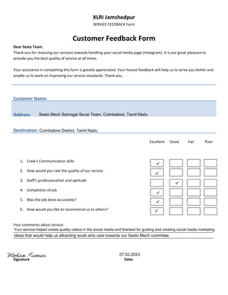 XLRI Jamshedpur
SERVICE FEEDBACK Form
Customer Feedback Form
Dear Sesto Team,
Thank you for choosing our services towards handling your social media page (Instagram). It is our great pleasure to
provide you the best quality of service at all times.
Your assistance in completing this form is greatly appreciated. Your honest feedback will help us to serve you better and
enable us to work on improving our service standards. Thank you.
Customer Name:
Address:
Destination:
Excellent Good Fair Poor
1. Crew’s Communication skills
2. How would you rate the quality of our service
3. Staff’s professionalism and aptitude
4. Completion of job
5. Was the job done accurately?
6. How would you like to recommend us to others?
Your comments about service:
__________________________________________________________________________________________________
__________________________________________________________________________________________________
Signature Date:
Your service helped create quality videos in the social media and thanked for guiding and creating social media marketing
ideas that would help us attracting souls who care towards our Sesto Mech commitee
Sesto Mech Samogai Sevai Team, Coimbatore, Tamil Nadu
Coimbatore District, Tamil Nadu
07.02.2023
 
