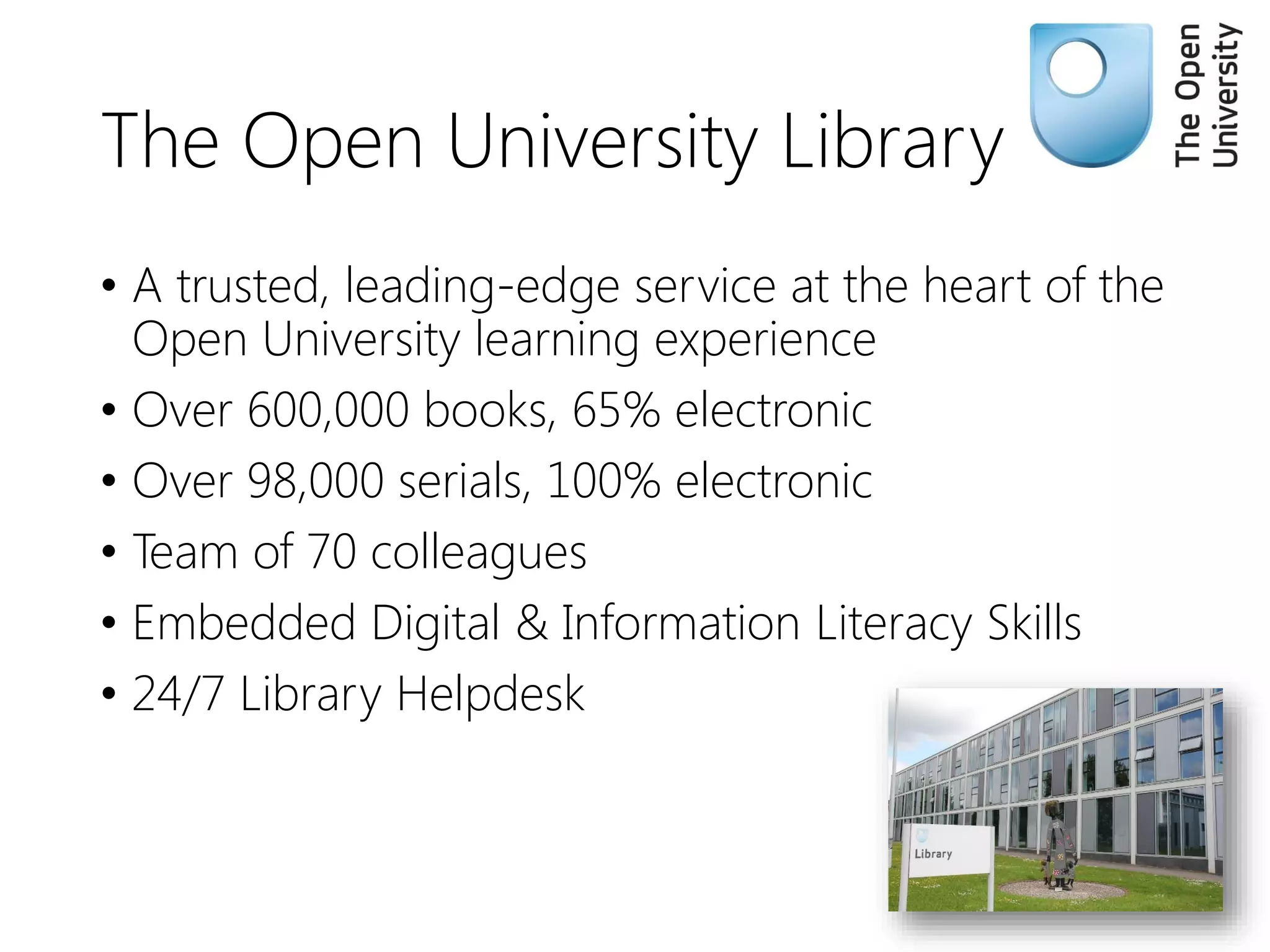 The Open University Library
• A trusted, leading-edge service at the heart of the
Open University learning experience
• Over 600,000 books, 65% electronic
• Over 98,000 serials, 100% electronic
• Team of 70 colleagues
• Embedded Digital & Information Literacy Skills
• 24/7 Library Helpdesk
 
