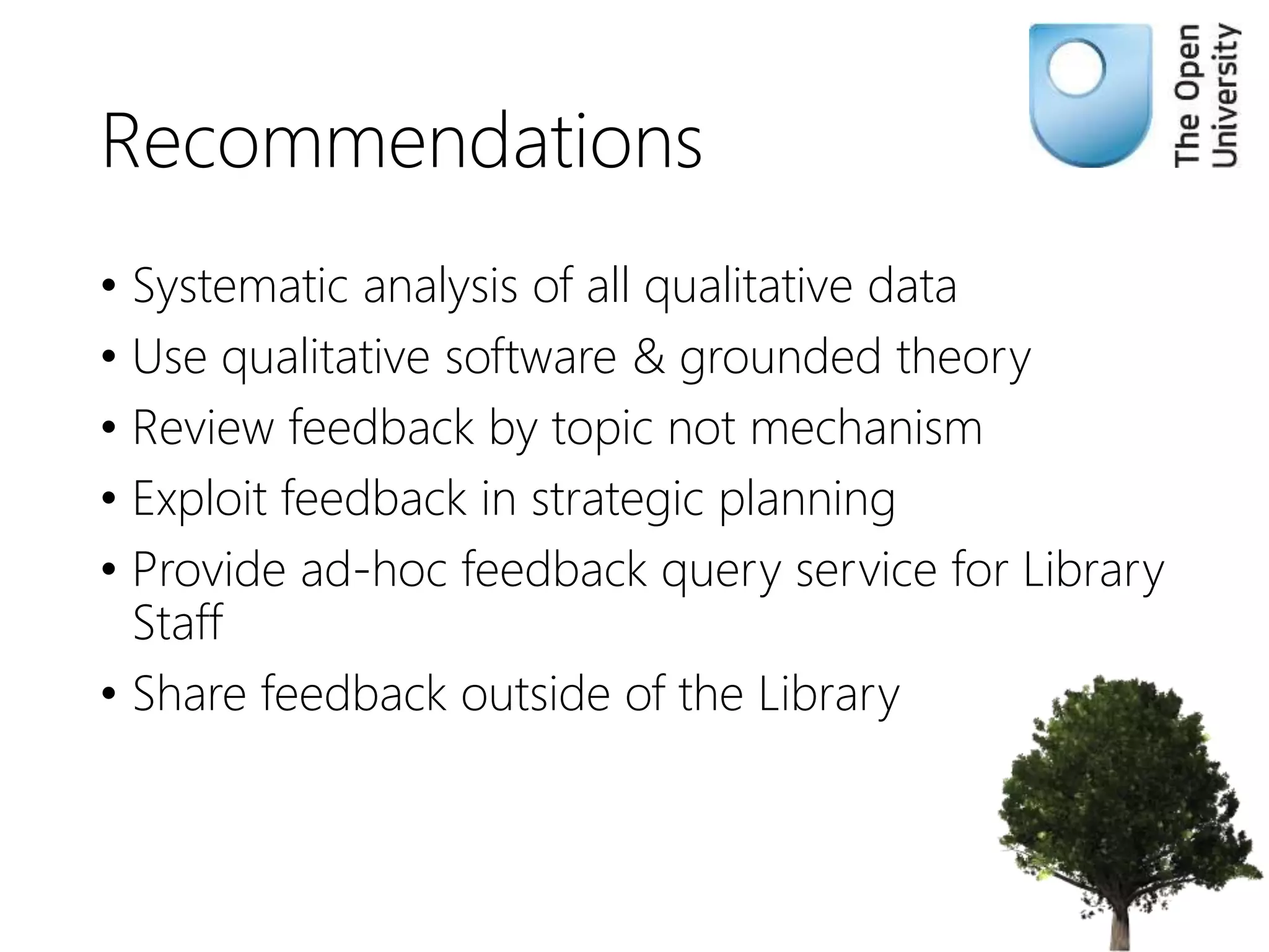 Recommendations
• Systematic analysis of all qualitative data
• Use qualitative software & grounded theory
• Review feedback by topic not mechanism
• Exploit feedback in strategic planning
• Provide ad-hoc feedback query service for Library
Staff
• Share feedback outside of the Library
 