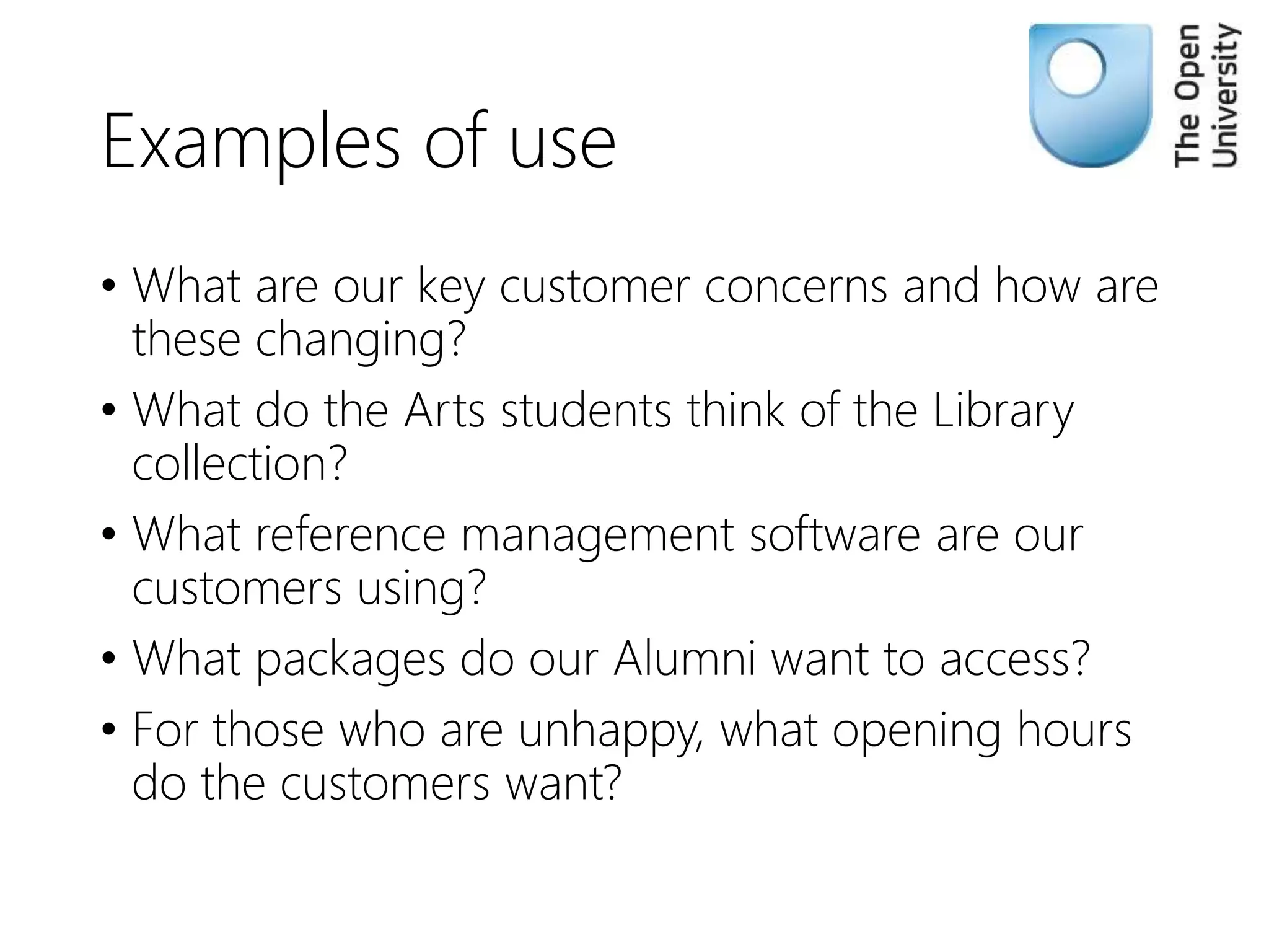 Examples of use
• What are our key customer concerns and how are
these changing?
• What do the Arts students think of the Library
collection?
• What reference management software are our
customers using?
• What packages do our Alumni want to access?
• For those who are unhappy, what opening hours
do the customers want?
 