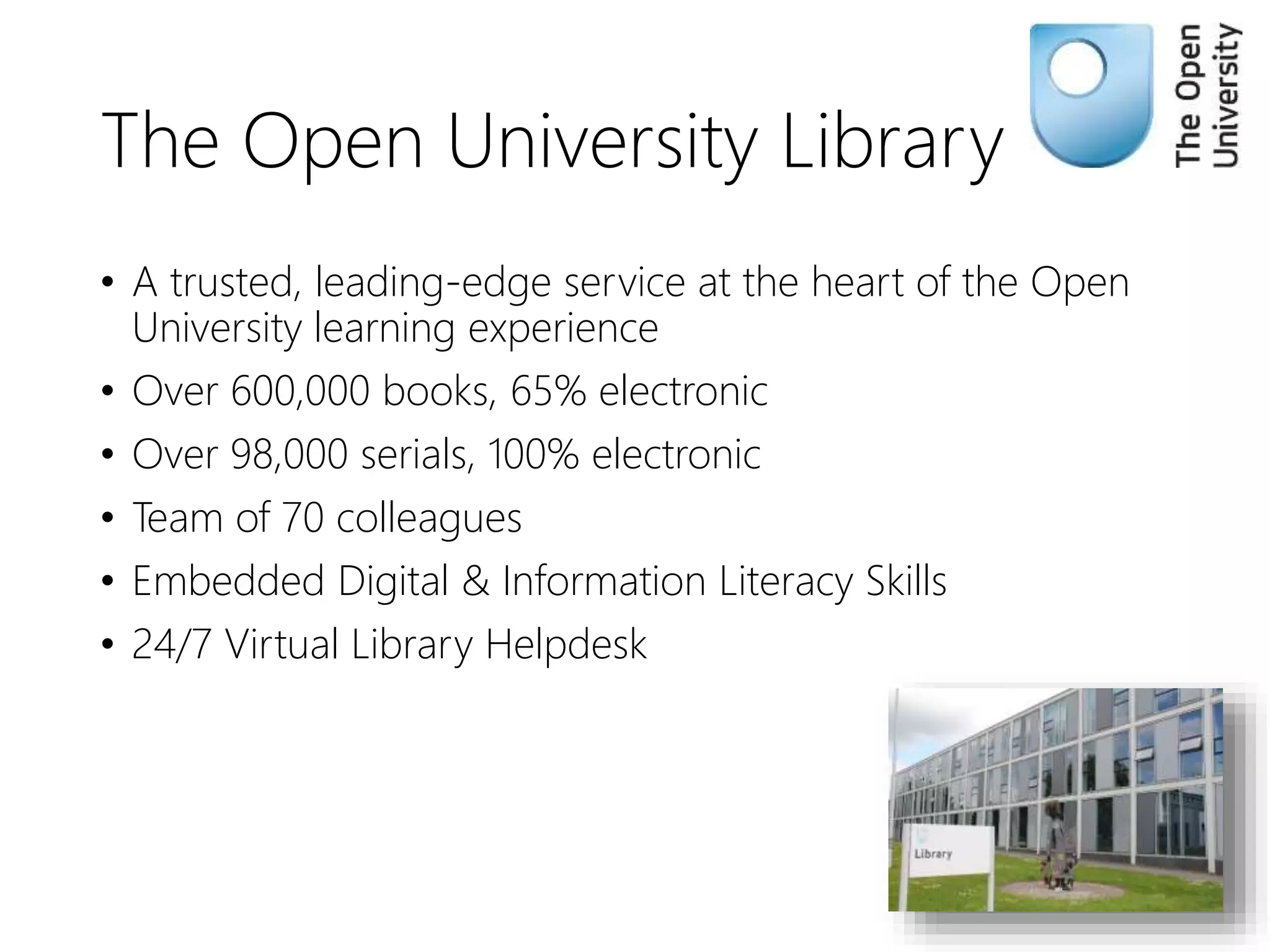 The Open University Library
• A trusted, leading-edge service at the heart of the Open
University learning experience
• Over 600,000 books, 65% electronic
• Over 98,000 serials, 100% electronic
• Team of 70 colleagues
• Embedded Digital & Information Literacy Skills
• 24/7 Virtual Library Helpdesk
 