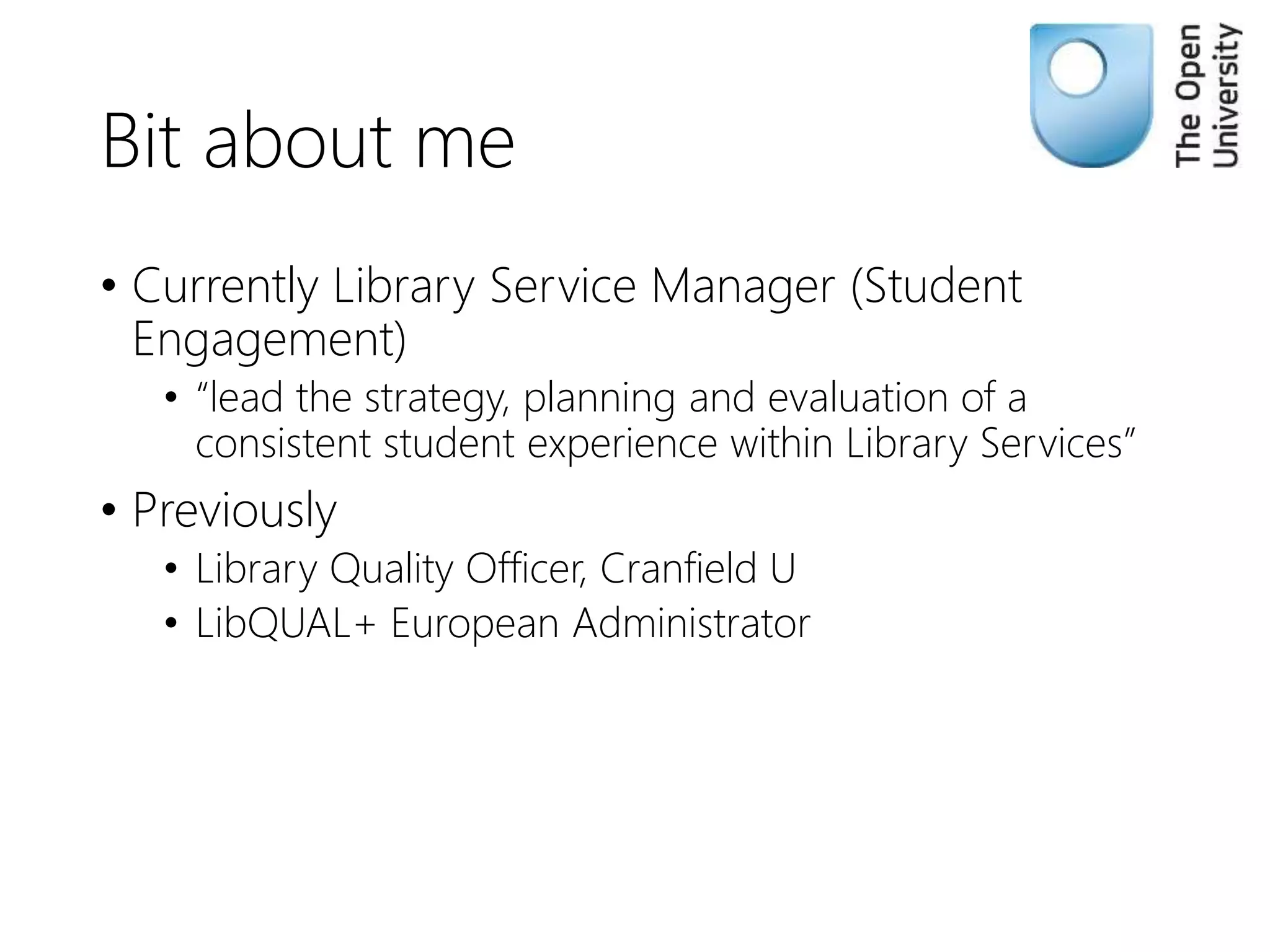 Bit about me
• Currently Library Service Manager (Student
Engagement)
• “lead the strategy, planning and evaluation of a
consistent student experience within Library Services”
• Previously
• Library Quality Officer, Cranfield U
• LibQUAL+ European Administrator
 