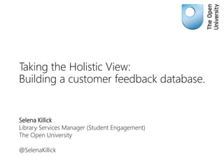 Taking the Holistic View:
Building a customer feedback database.
Selena Killick
Library Services Manager (Student Engagement)
The Open University
@SelenaKillick
 