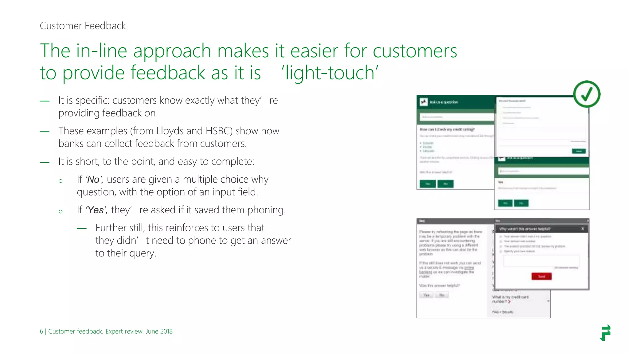 6 | Customer feedback, Expert review, June 2018
The in-line approach makes it easier for customers
to provide feedback as it is ‘light-touch’
Customer Feedback
— It is specific: customers know exactly what they’re
providing feedback on.
— These examples (from Lloyds and HSBC) show how
banks can collect feedback from customers.
— It is short, to the point, and easy to complete:
o If ‘No’, users are given a multiple choice why
question, with the option of an input field.
o If ‘Yes’, they’re asked if it saved them phoning.
— Further still, this reinforces to users that
they didn’t need to phone to get an answer
to their query.
 