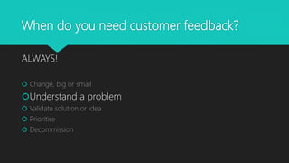 When do you need customer feedback?
ALWAYS!
 Change, big or small
Understand a problem
 Validate solution or idea
 Prioritise
 Decommission
 