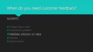 When do you need customer feedback?
ALWAYS!
 Change, big or small
 Understand a problem
Validate solution or idea
 Prioritise
 Decommission
 