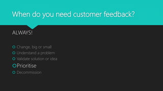 When do you need customer feedback?
ALWAYS!
 Change, big or small
 Understand a problem
 Validate solution or idea
Prioritise
 Decommission
 