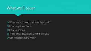 What we’ll cover
 When do you need customer feedback?
 How to get feedback
 How to prepare
 Types of feedback and what it tells you
 Got feedback. Now what?
 