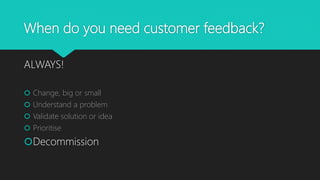 When do you need customer feedback?
ALWAYS!
 Change, big or small
 Understand a problem
 Validate solution or idea
 Prioritise
Decommission
 