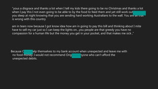 “yous a disgrace and thanks a lot when I tell my kids there going to be no Christmas and thanks a lot
when I pay this I not even going to be able to by the food to feed them and yet still work out iHow can
you sleep at night knowing that you are sending hard working Australians to the wall. You are all that
is wrong with this country
am in tears now because I got know idea how am in going to pay this bill and thinking about I mite
have to sell my car just so I can keep the lights on…you people are that greedy you have no
compassion for a human life but the money you get in your pocket, and that makes me sick ,”
Because Origin help themselves to my bank account when unexpected and leave me with
no food money. I would not recommend Origin to anyone who can't afford the
unexpected debits.
 